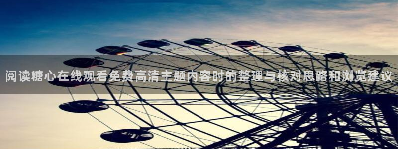 糖心官网免费观看：阅读糖心在线观看免费高清主题内容时的整理与核对思路和浏览建议